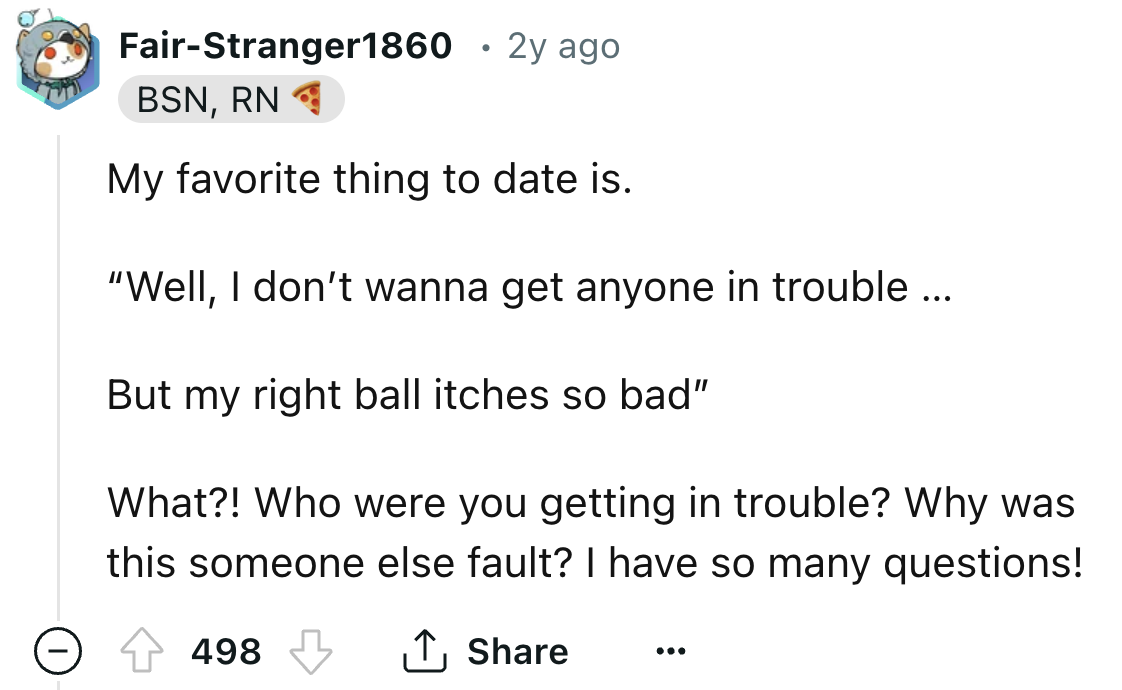 number - FairStranger1860 2y ago Bsn, Rn My favorite thing to date is. "Well, I don't wanna get anyone in trouble ... But my right ball itches so bad" What?! Who were you getting in trouble? Why was this someone else fault? I have so many questions! 498